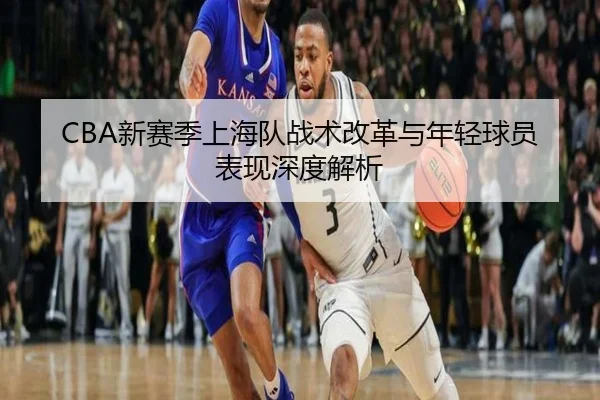 CBA新赛季上海队战术改革与年轻球员表现深度解析